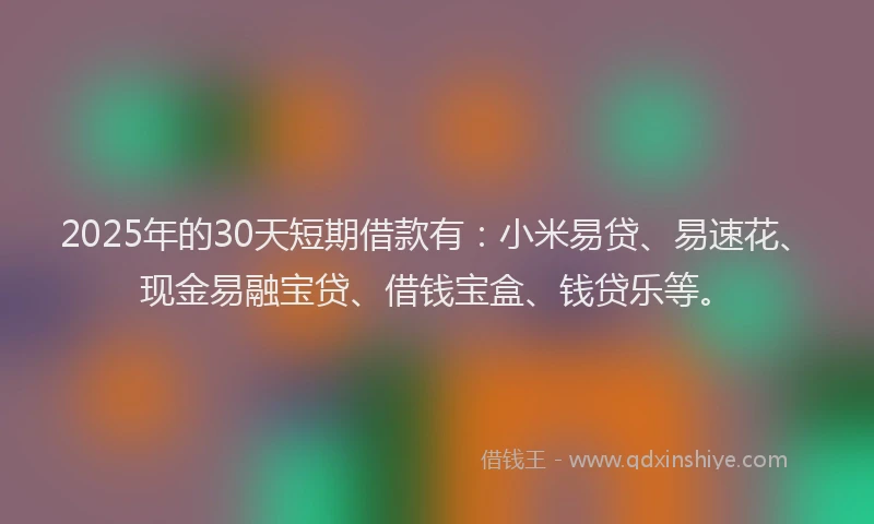 2025年的30天短期借款有：小米易贷、易速花、现金易融宝贷、借钱宝盒、钱贷乐等。