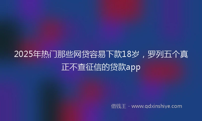 2025年热门那些网贷容易下款18岁，罗列五个真正不查征信的贷款app