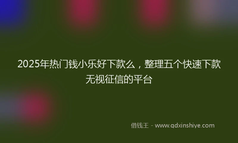 2025年热门钱小乐好下款么，整理五个快速下款无视征信的平台