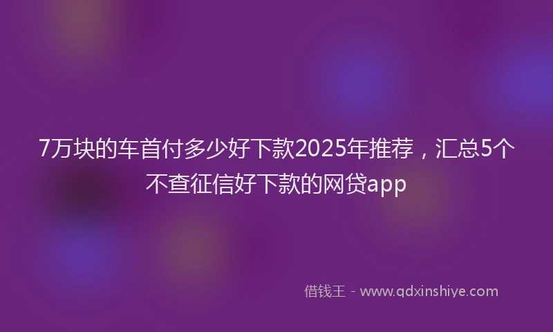 7万块的车首付多少好下款2025年推荐，汇总5个不查征信好下款的网贷app