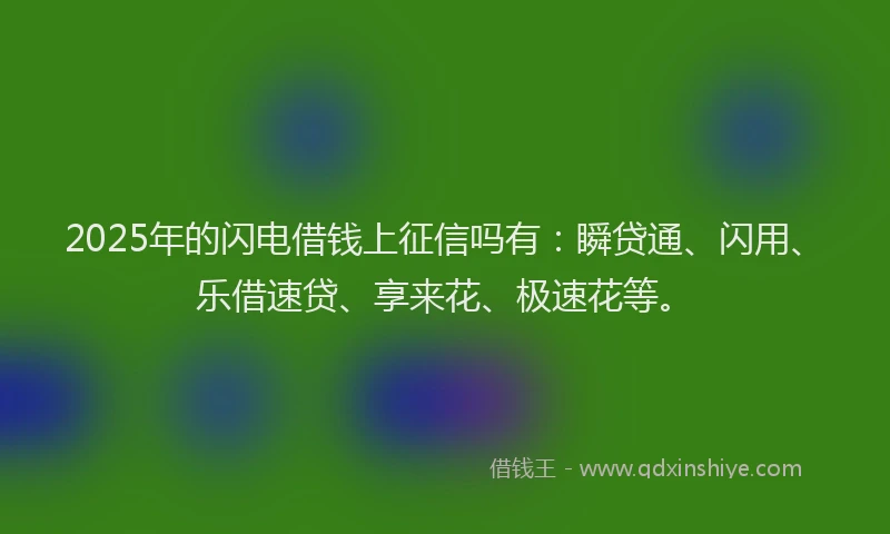 2025年的闪电借钱上征信吗有:瞬贷通、闪用、乐借速贷、享来花、极速花等。