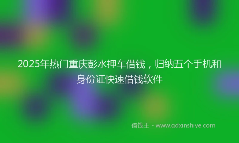 2025年热门重庆彭水押车借钱，归纳五个手机和身份证快速借钱软件