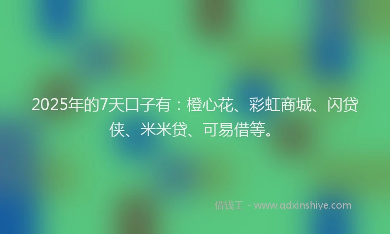 2025年的7天口子有：橙心花、彩虹商城、闪贷侠、米米贷、可易借等。