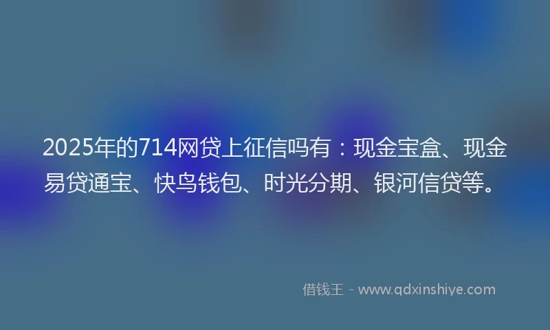 2025年的714网贷上征信吗有：现金宝盒、现金易贷通宝、快鸟钱包、时光分期、银河信贷等。