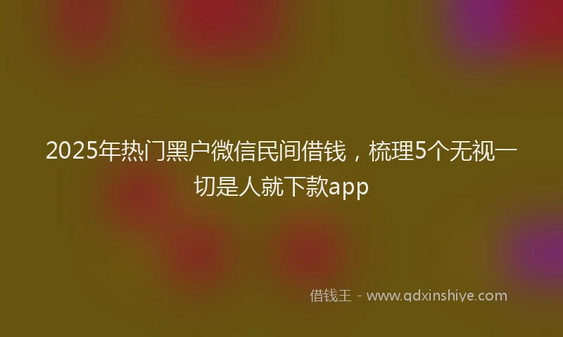2025年热门黑户微信民间借钱，梳理5个无视一切是人就下款app
