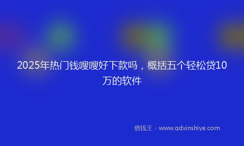 2025年热门钱嗖嗖好下款吗，概括五个轻松贷10万的软件