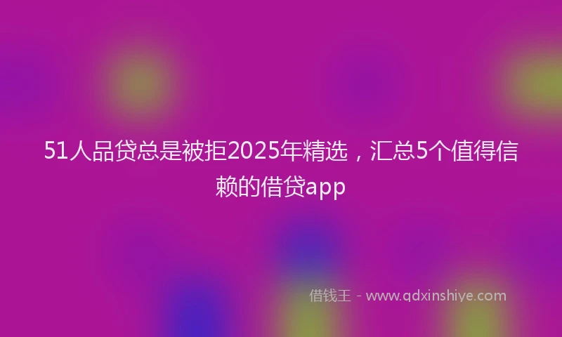 51人品贷总是被拒2025年精选，汇总5个值得信赖的借贷app