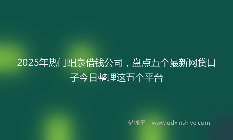 2025年热门阳泉借钱公司，盘点五个最新网贷口子今日整理这五个平台