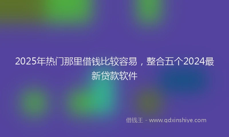 2025年热门那里借钱比较容易，整合五个2024最新贷款软件