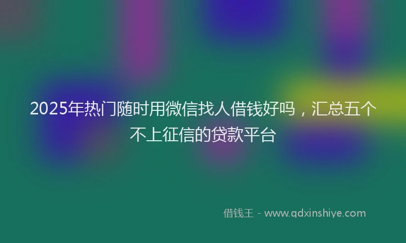 2025年热门随时用微信找人借钱好吗，汇总五个不上征信的贷款平台