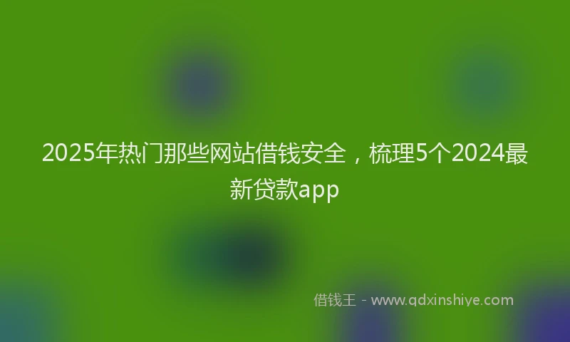 2025年热门那些网站借钱安全，梳理5个2024最新贷款app