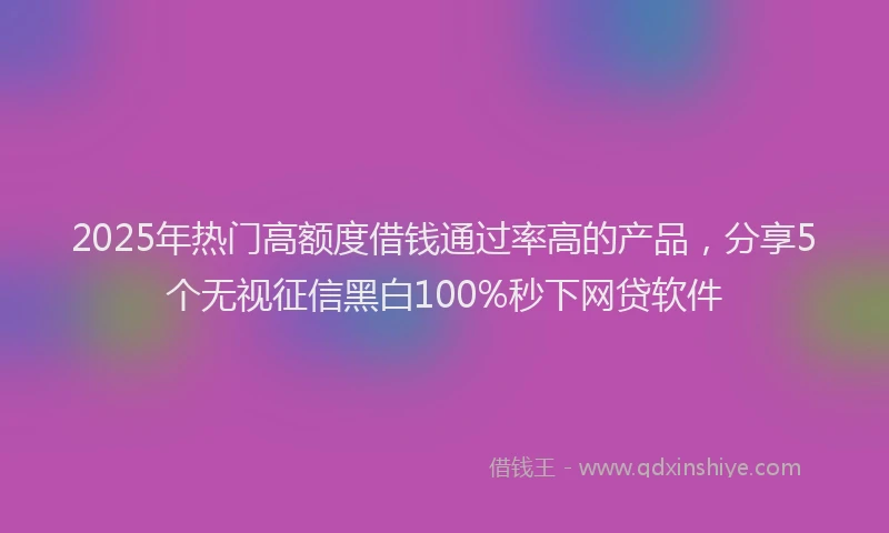 2025年热门高额度借钱通过率高的产品，分享5个无视征信黑白100%秒下网贷软件