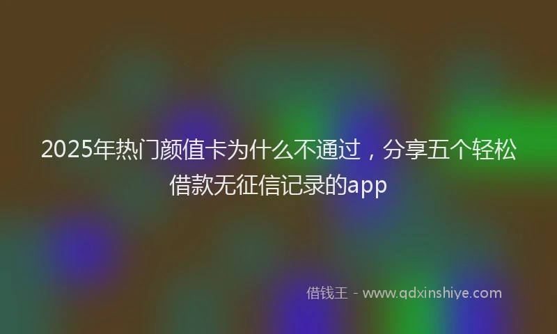 2025年热门颜值卡为什么不通过，分享五个轻松借款无征信记录的app