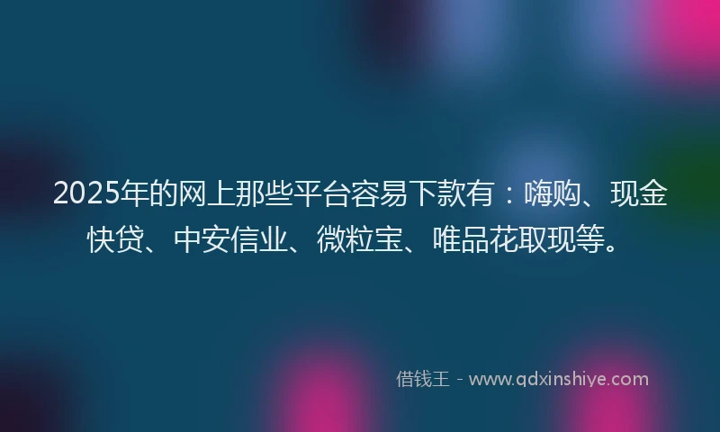 2025年的网上那些平台容易下款有：嗨购、现金快贷、中安信业、微粒宝、唯品花取现等。