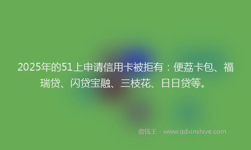2025年的51上申请信用卡被拒有：便荔卡包、福瑞贷、闪贷宝融、三枝花、日日贷等。