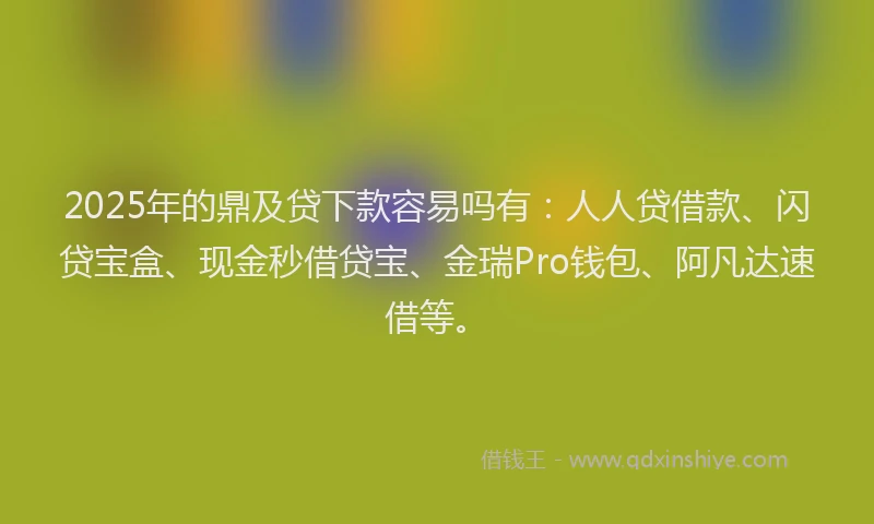 2025年的鼎及贷下款容易吗有：人人贷借款、闪贷宝盒、现金秒借贷宝、金瑞Pro钱包、阿凡达速借等。