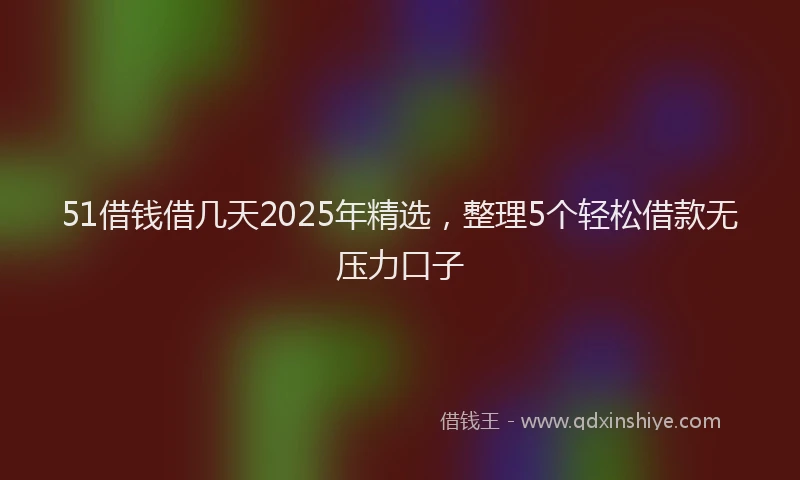 51借钱借几天2025年精选，整理5个轻松借款无压力口子