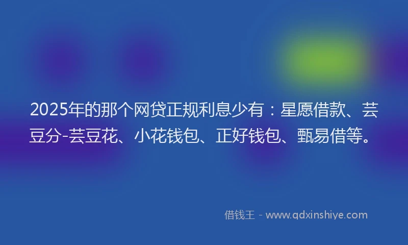 2025年的那个网贷正规利息少有：星愿借款、芸豆分-芸豆花、小花钱包、正好钱包、甄易借等。