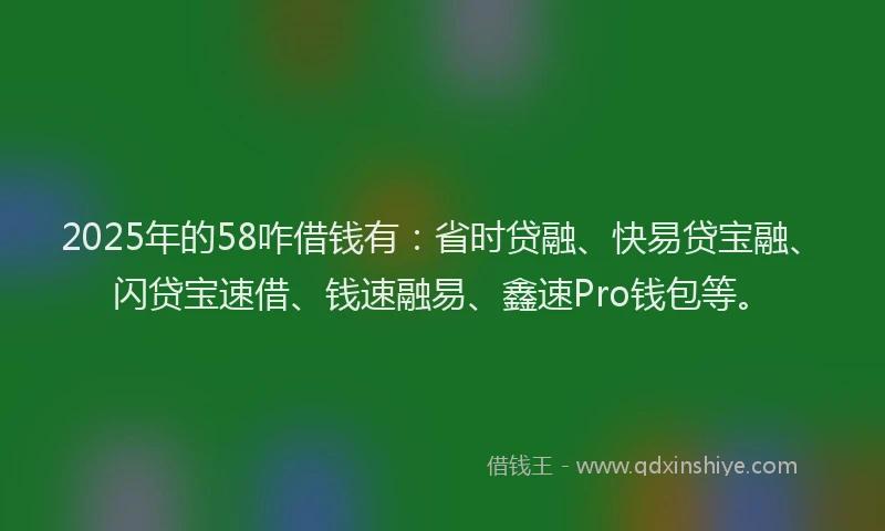 2025年的58咋借钱有：省时贷融、快易贷宝融、闪贷宝速借、钱速融易、鑫速Pro钱包等。