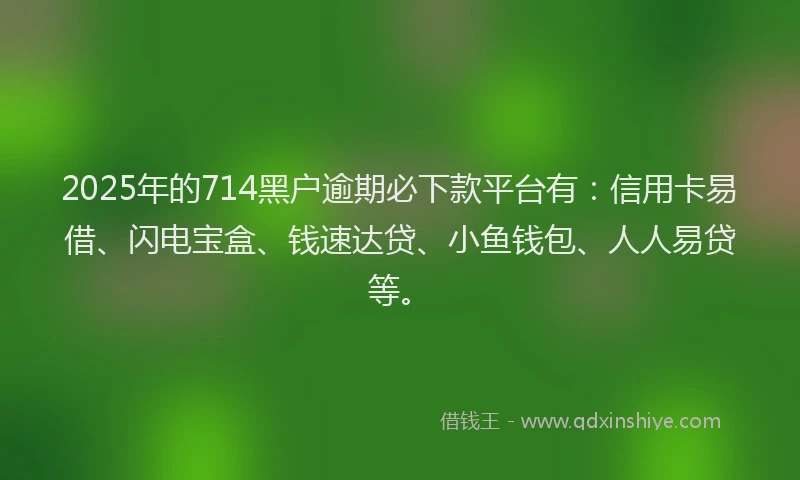 2025年的714黑户逾期必下款平台有：信用卡易借、闪电宝盒、钱速达贷、小鱼钱包、人人易贷等。