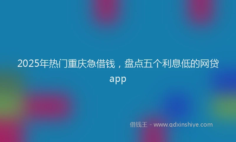 2025年热门重庆急借钱，盘点五个利息低的网贷app