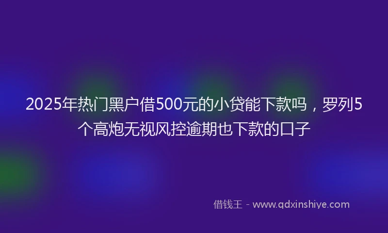 2025年热门黑户借500元的小贷能下款吗，罗列5个高炮无视风控逾期也下款的口子