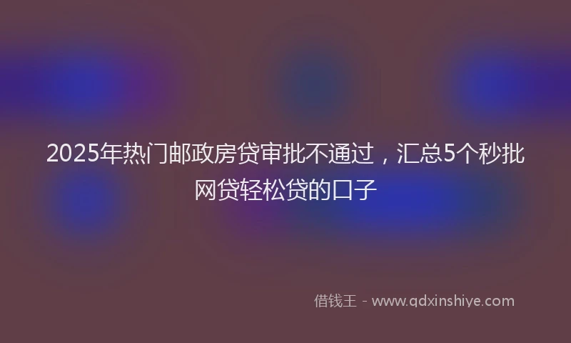2025年热门邮政房贷审批不通过，汇总5个秒批网贷轻松贷的口子