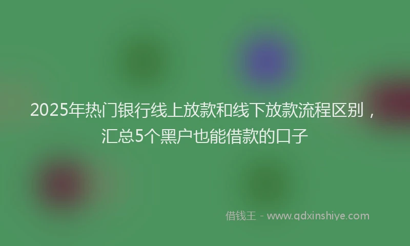 2025年热门银行线上放款和线下放款流程区别，汇总5个黑户也能借款的口子