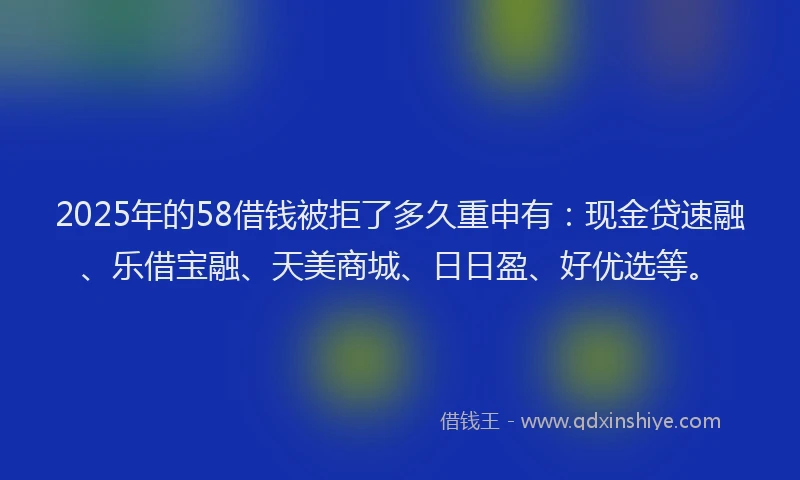 2025年的58借钱被拒了多久重申有：现金贷速融、乐借宝融、天美商城、日日盈、好优选等。