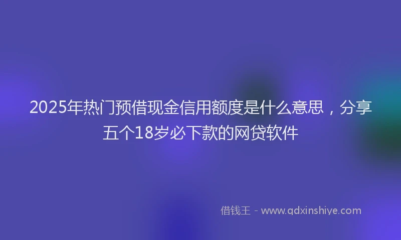 2025年热门预借现金信用额度是什么意思，分享五个18岁必下款的网贷软件