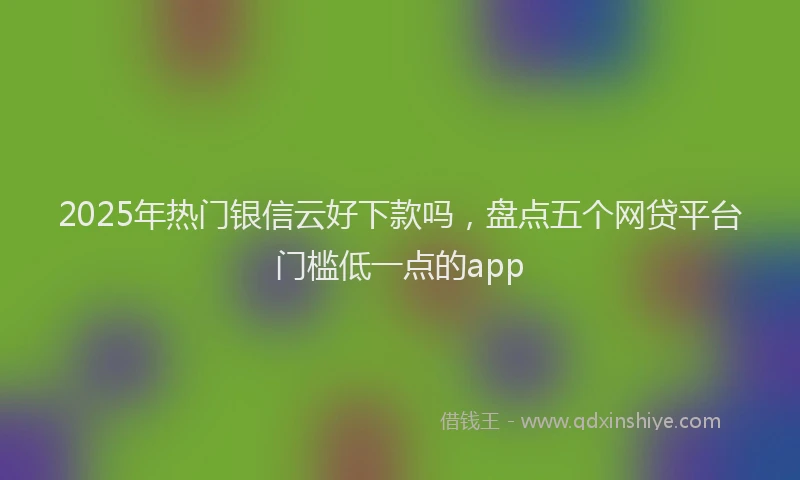 2025年热门银信云好下款吗,盘点五个网贷平台门槛低一点的app