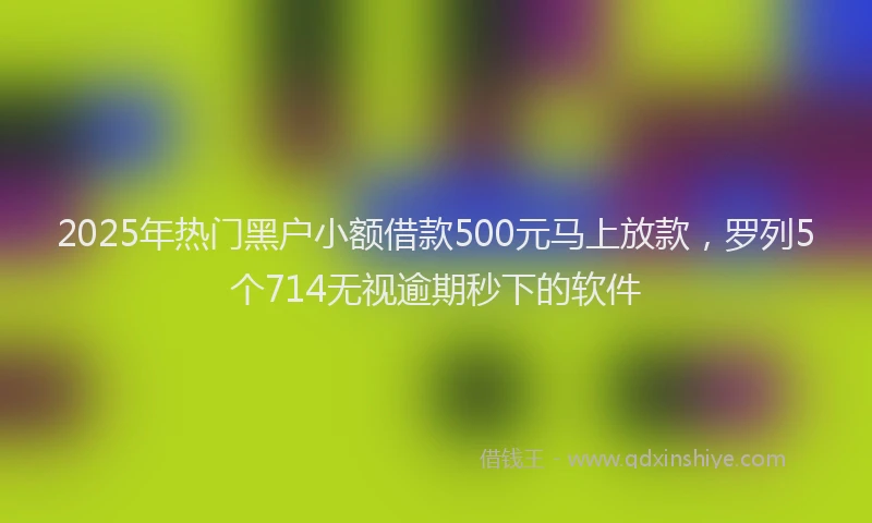 2025年热门黑户小额借款500元马上放款，罗列5个714无视逾期秒下的软件