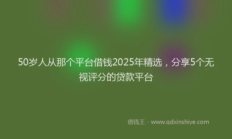 50岁人从那个平台借钱2025年精选，分享5个无视评分的贷款平台