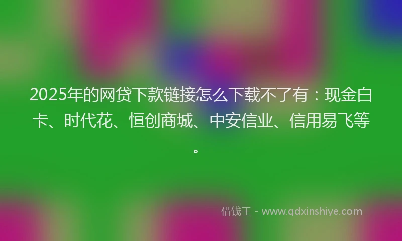 2025年的网贷下款链接怎么下载不了有：现金白卡、时代花、恒创商城、中安信业、信用易飞等。