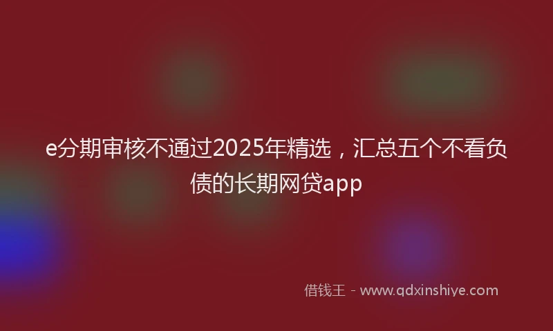 e分期审核不通过2025年精选，汇总五个不看负债的长期网贷app