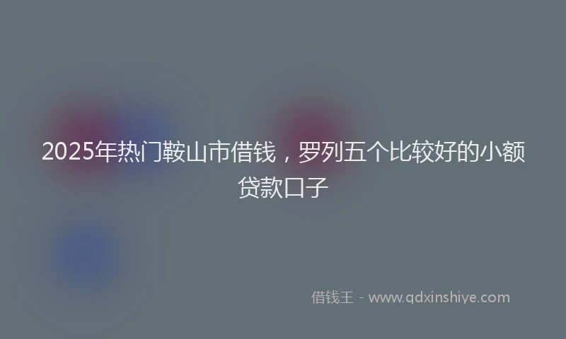 2025年热门鞍山市借钱，罗列五个比较好的小额贷款口子