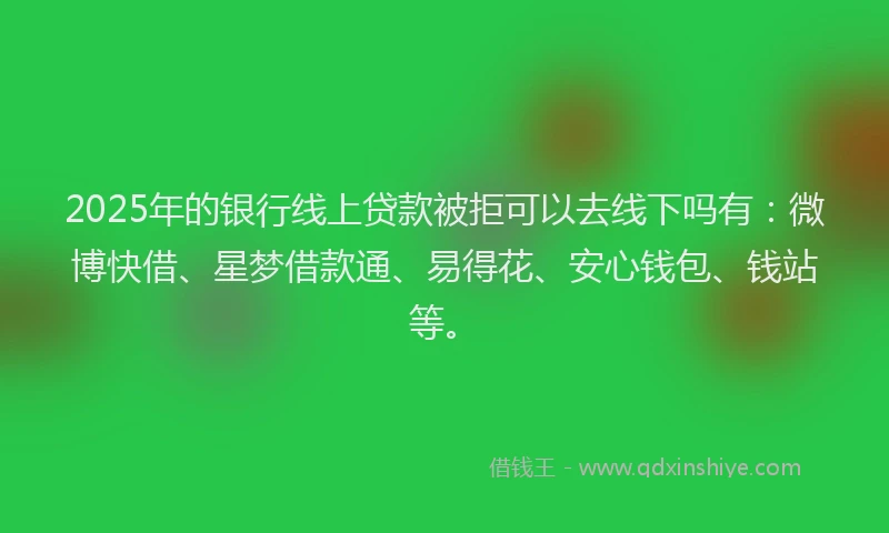 2025年的银行线上贷款被拒可以去线下吗有：微博快借、星梦借款通、易得花、安心钱包、钱站等。