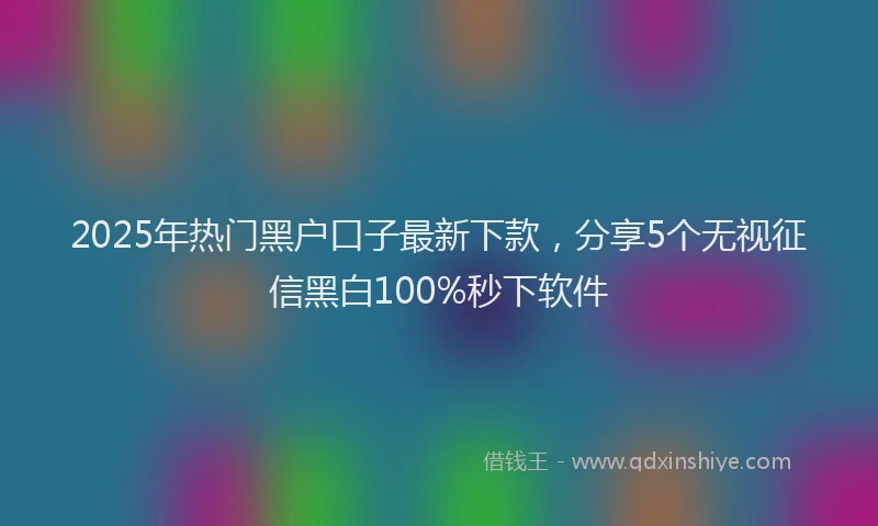 2025年热门黑户口子最新下款，分享5个无视征信黑白100%秒下软件