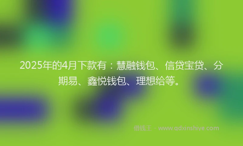 2025年的4月下款有:慧融钱包、信贷宝贷、分期易、鑫悦钱包、理想给等。