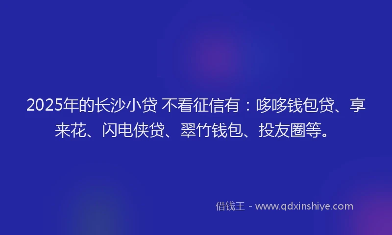 2025年的长沙小贷 不看征信有：哆哆钱包贷、享来花、闪电侠贷、翠竹钱包、投友圈等。