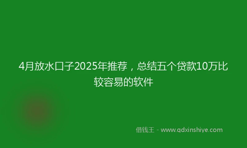 4月放水口子2025年推荐，总结五个贷款10万比较容易的软件