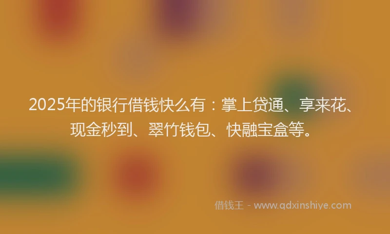 2025年的银行借钱快么有：掌上贷通、享来花、现金秒到、翠竹钱包、快融宝盒等。