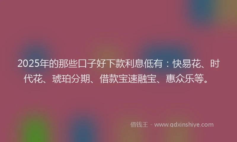 2025年的那些口子好下款利息低有：快易花、时代花、琥珀分期、借款宝速融宝、惠众乐等。