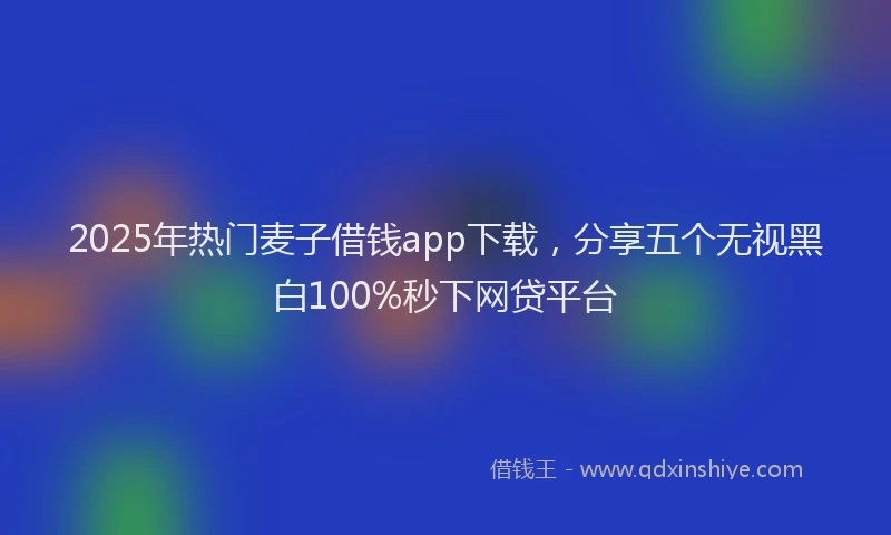 2025年热门麦子借钱app下载，分享五个无视黑白100%秒下网贷平台