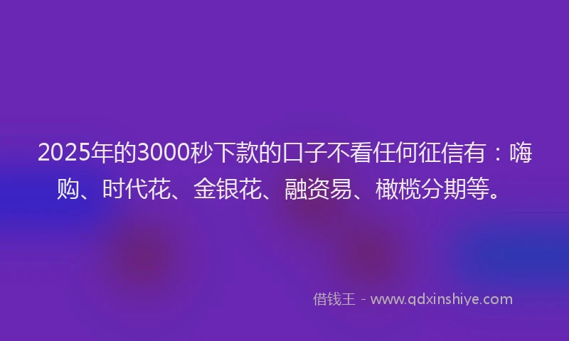 2025年的3000秒下款的口子不看任何征信有：嗨购、时代花、金银花、融资易、橄榄分期等。