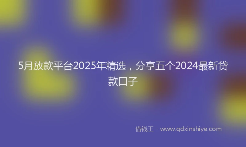 5月放款平台2025年精选，分享五个2024最新贷款口子