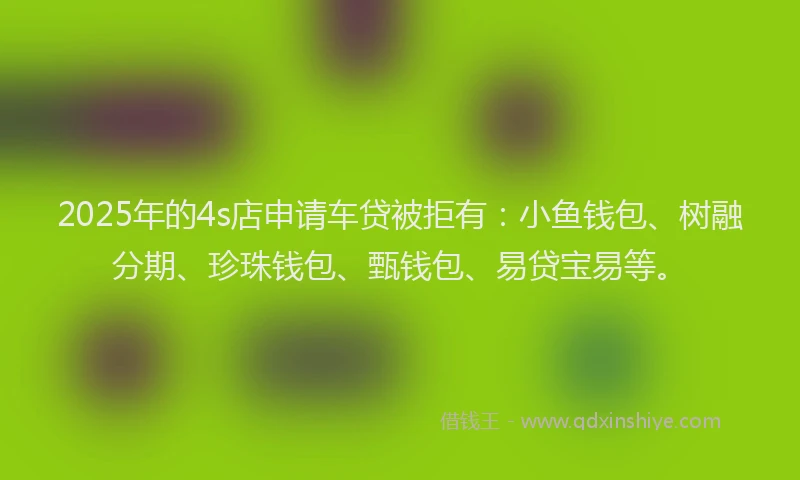 2025年的4s店申请车贷被拒有：小鱼钱包、树融分期、珍珠钱包、甄钱包、易贷宝易等。