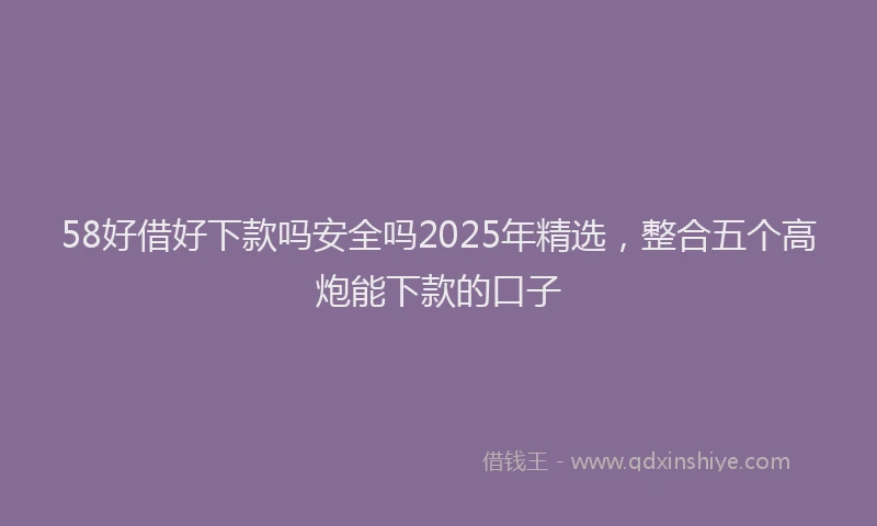 58好借好下款吗安全吗2025年精选，整合五个高炮能下款的口子