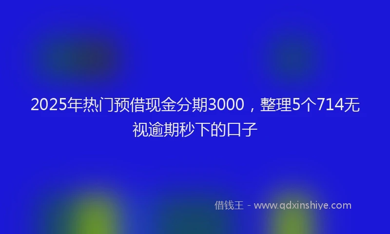 2025年热门预借现金分期3000，整理5个714无视逾期秒下的口子