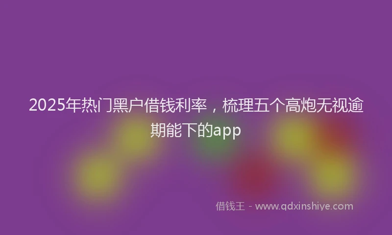 2025年热门黑户借钱利率，梳理五个高炮无视逾期能下的app